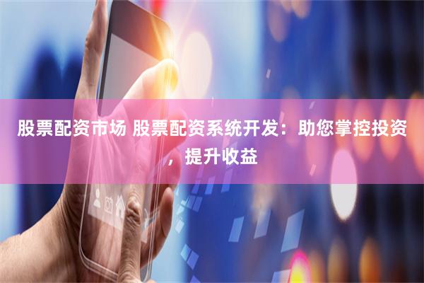 股票配资市场 股票配资系统开发：助您掌控投资，提升收益