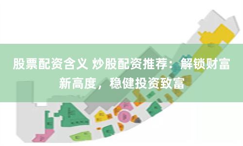股票配资含义 炒股配资推荐：解锁财富新高度，稳健投资致富
