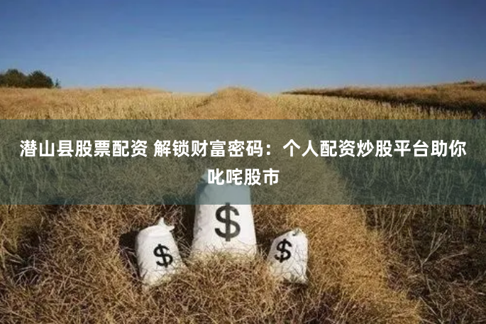 潜山县股票配资 解锁财富密码：个人配资炒股平台助你叱咤股市