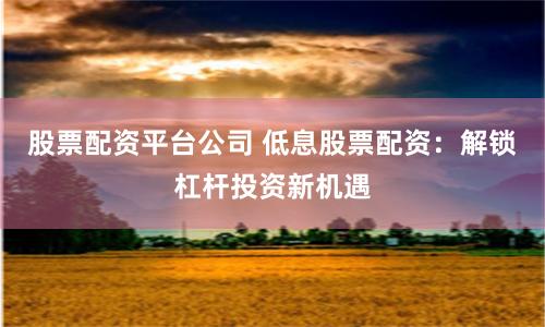 股票配资平台公司 低息股票配资：解锁杠杆投资新机遇
