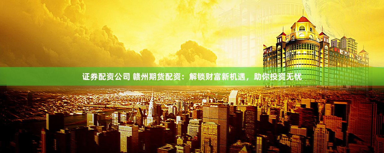 证券配资公司 赣州期货配资：解锁财富新机遇，助你投资无忧
