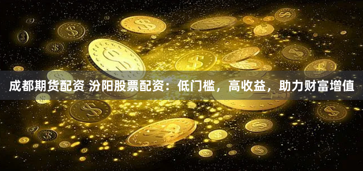 成都期货配资 汾阳股票配资：低门槛，高收益，助力财富增值