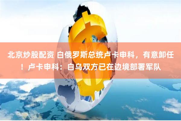 北京炒股配资 白俄罗斯总统卢卡申科，有意卸任！卢卡申科：白乌双方已在边境部署军队
