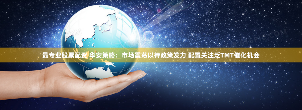 最专业股票配资 华安策略：市场震荡以待政策发力 配置关注泛TMT催化机会