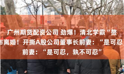 广州期货配资公司 劲爆！清北学霸“赘婿”突然宣布离婚！开撕A股公司董事长前妻：“是可忍，孰不可忍”