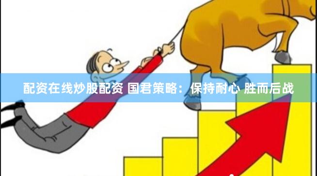 配资在线炒股配资 国君策略：保持耐心 胜而后战