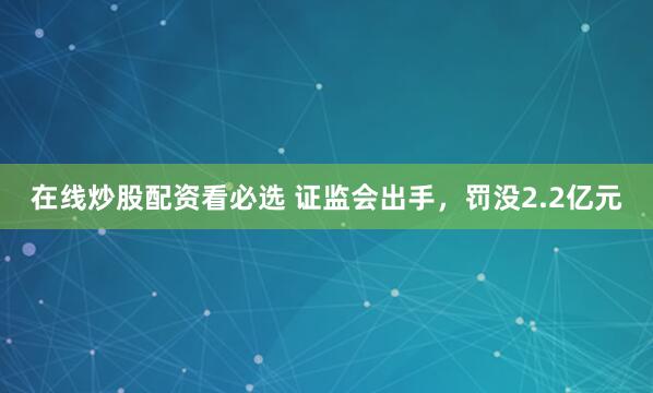 在线炒股配资看必选 证监会出手，罚没2.2亿元