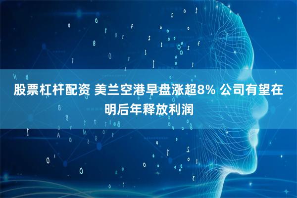 股票杠杆配资 美兰空港早盘涨超8% 公司有望在明后年释放利润