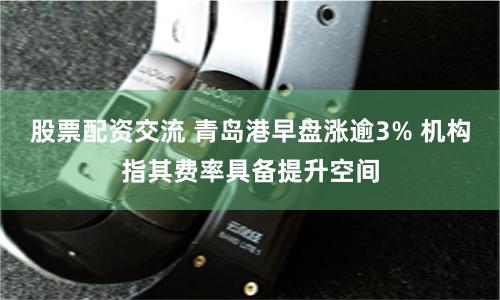 股票配资交流 青岛港早盘涨逾3% 机构指其费率具备提升空间