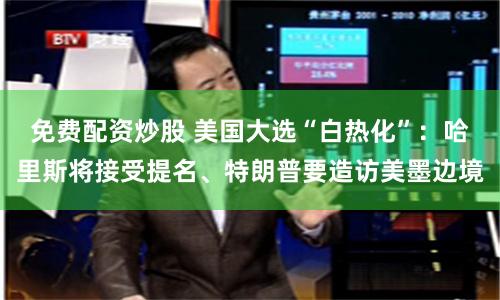 免费配资炒股 美国大选“白热化”：哈里斯将接受提名、特朗普要造访美墨边境