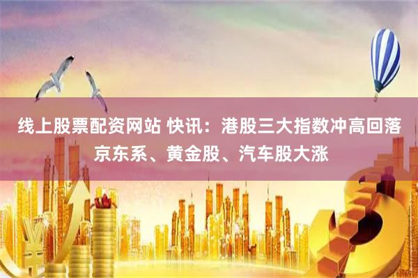 线上股票配资网站 快讯：港股三大指数冲高回落 京东系、黄金股、汽车股大涨