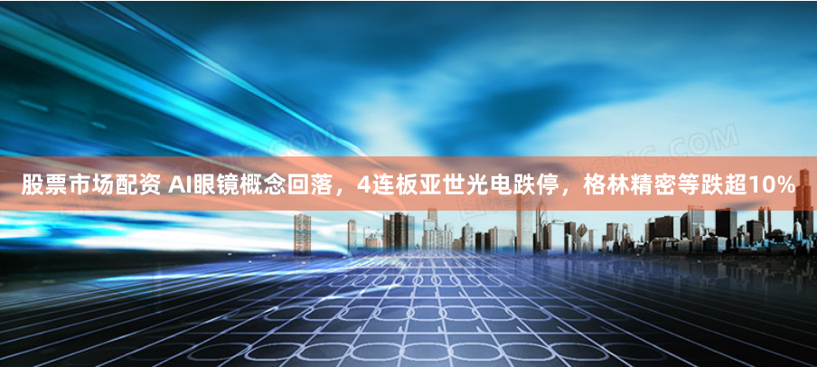 股票市场配资 AI眼镜概念回落，4连板亚世光电跌停，格林精密等跌超10%