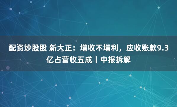 配资炒股股 新大正：增收不增利，应收账款9.3亿占营收五成丨中报拆解