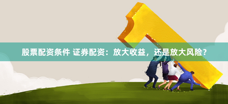 股票配资条件 证券配资：放大收益，还是放大风险？