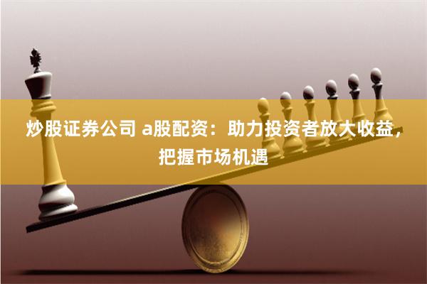 炒股证券公司 a股配资：助力投资者放大收益，把握市场机遇