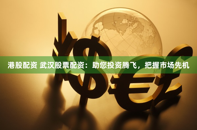 港股配资 武汉股票配资：助您投资腾飞，把握市场先机