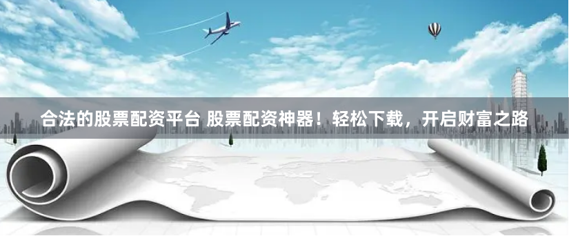 合法的股票配资平台 股票配资神器！轻松下载，开启财富之路
