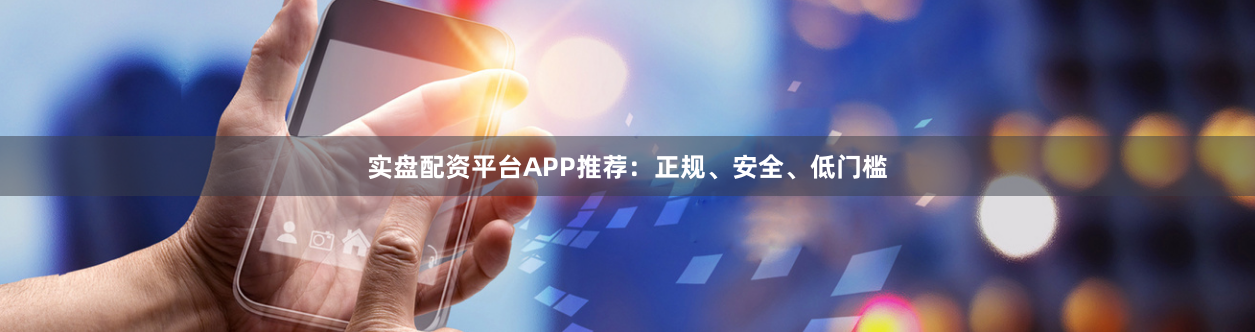 实盘配资平台APP推荐：正规、安全、低门槛