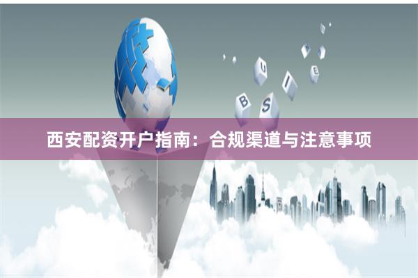西安配资开户指南：合规渠道与注意事项
