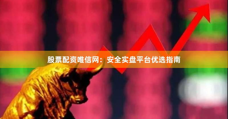 股票配资唯信网：安全实盘平台优选指南